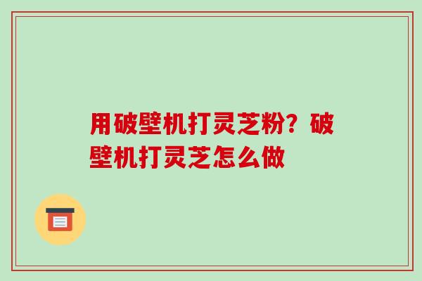 用破壁机打灵芝粉？破壁机打灵芝怎么做-第1张图片-破壁灵芝孢子粉研究指南
