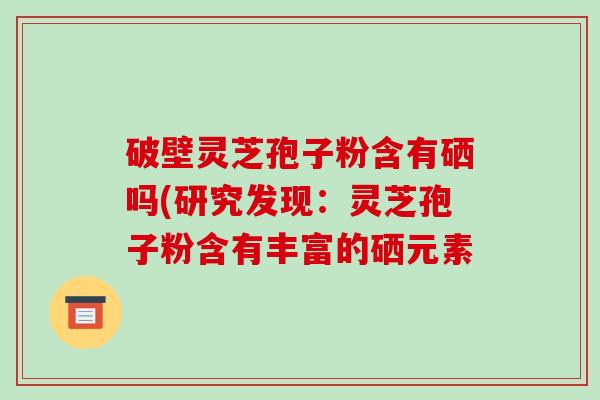 破壁灵芝孢子粉含有硒吗(研究发现：灵芝孢子粉含有丰富的硒元素-第1张图片-破壁灵芝孢子粉研究指南