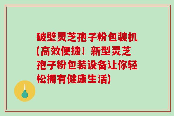 破壁灵芝孢子粉包装机(高效便捷！新型灵芝孢子粉包装设备让你轻松拥有健康生活)-第1张图片-破壁灵芝孢子粉研究指南