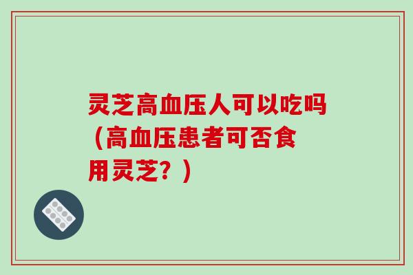 灵芝高血压人可以吃吗 (高血压患者可否食用灵芝？)-第1张图片-破壁灵芝孢子粉研究指南