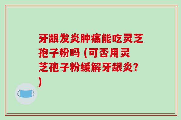 牙龈发炎肿痛能吃灵芝孢子粉吗 (可否用灵芝孢子粉缓解牙龈炎？)-第1张图片-破壁灵芝孢子粉研究指南