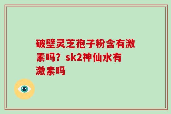破壁灵芝孢子粉含有激素吗？sk2神仙水有激素吗-第1张图片-破壁灵芝孢子粉研究指南