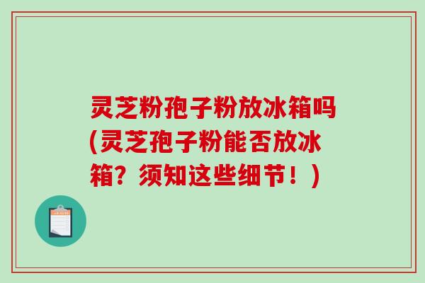 灵芝粉孢子粉放冰箱吗(灵芝孢子粉能否放冰箱？须知这些细节！)-第1张图片-破壁灵芝孢子粉研究指南