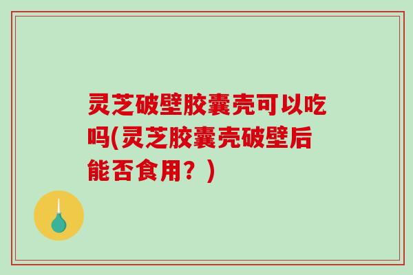 灵芝破壁胶囊壳可以吃吗(灵芝胶囊壳破壁后能否食用？)-第1张图片-破壁灵芝孢子粉研究指南