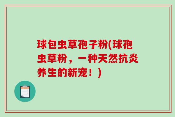 球包虫草孢子粉(球孢虫草粉,一种天然抗炎养生的新宠!)-第1张图片-破壁灵芝孢子粉研究指南 球包虫草孢子粉(球孢虫草粉,一种天然抗炎养生的新宠!)-第1张图片-破壁灵芝孢子粉研究指南