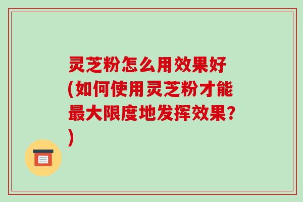 灵芝粉怎么用效果好 (如何使用灵芝粉才能最大限度地发挥效果?)-第1张图片-破壁灵芝孢子粉研究指南 灵芝粉怎么用效果好 (如何使用灵芝粉才能最大限度地发挥效果?)-第1张图片-破壁灵芝孢子粉研究指南