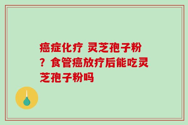 癌症化疗 灵芝孢子粉？食管癌放疗后能吃灵芝孢子粉吗-第1张图片-破壁灵芝孢子粉研究指南