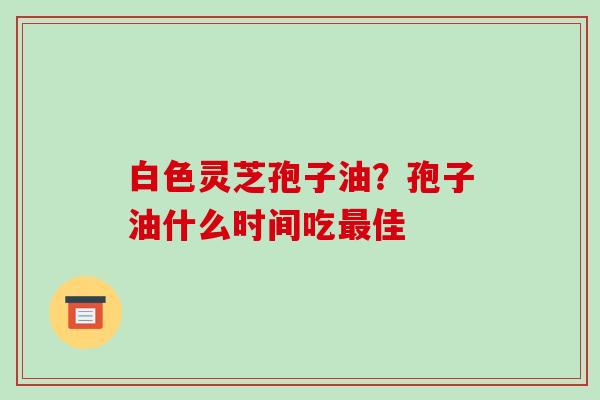 白色灵芝孢子油？孢子油什么时间吃最佳-第1张图片-破壁灵芝孢子粉研究指南