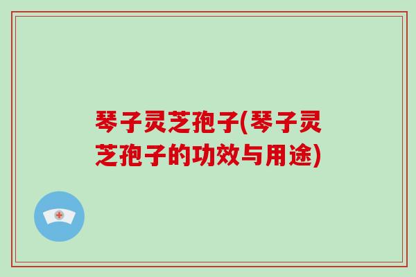 琴子灵芝孢子(琴子灵芝孢子的功效与用途)-第1张图片-破壁灵芝孢子粉研究指南