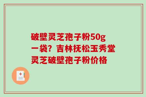 破壁灵芝孢子粉50g一袋？吉林抚松玉秀堂灵芝破壁孢子粉价格-第1张图片-破壁灵芝孢子粉研究指南