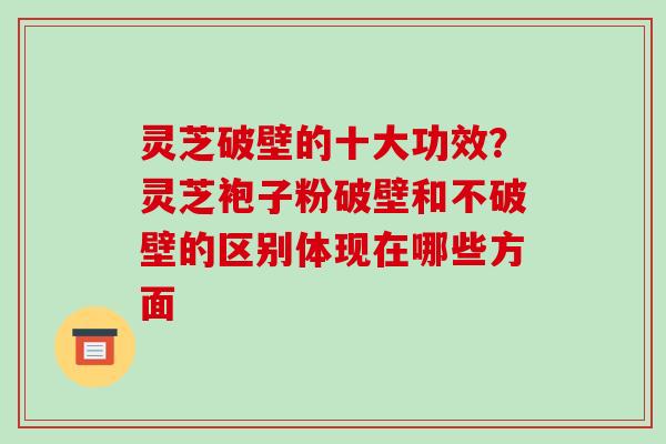 灵芝破壁的十大功效？灵芝袍子粉破壁和不破壁的区别体现在哪些方面-第1张图片-破壁灵芝孢子粉研究指南