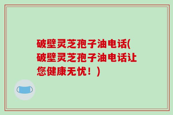 破壁灵芝孢子油电话(破壁灵芝孢子油电话让您健康无忧!)-第1张图片-破壁灵芝孢子粉研究指南 破壁灵芝孢子油电话(破壁灵芝孢子油电话让您健康无忧!)-第1张图片-破壁灵芝孢子粉研究指南