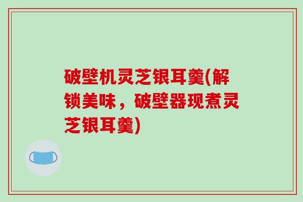 破壁机灵芝银耳羹(解锁美味,破壁器现煮灵芝银耳羹)-第1张图片-破壁灵芝孢子粉研究指南 破壁机灵芝银耳羹(解锁美味,破壁器现煮灵芝银耳羹)-第1张图片-破壁灵芝孢子粉研究指南