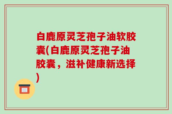 白鹿原灵芝孢子油软胶囊(白鹿原灵芝孢子油胶囊,滋补健康新选择)-第1张图片-破壁灵芝孢子粉研究指南 白鹿原灵芝孢子油软胶囊(白鹿原灵芝孢子油胶囊,滋补健康新选择)-第1张图片-破壁灵芝孢子粉研究指南