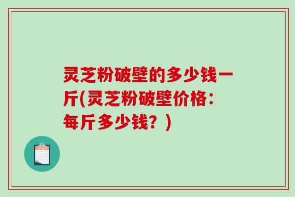 灵芝粉破壁的多少钱一斤(灵芝粉破壁价格:每斤多少钱?)-第1张图片-破壁灵芝孢子粉研究指南 灵芝粉破壁的多少钱一斤(灵芝粉破壁价格:每斤多少钱?)-第1张图片-破壁灵芝孢子粉研究指南