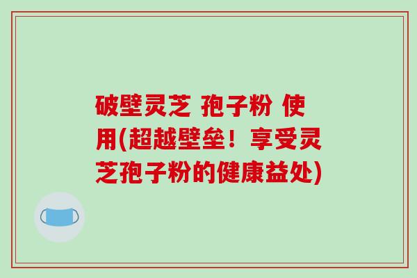 破壁灵芝 孢子粉 使用(超越壁垒！享受灵芝孢子粉的健康益处)-第1张图片-破壁灵芝孢子粉研究指南