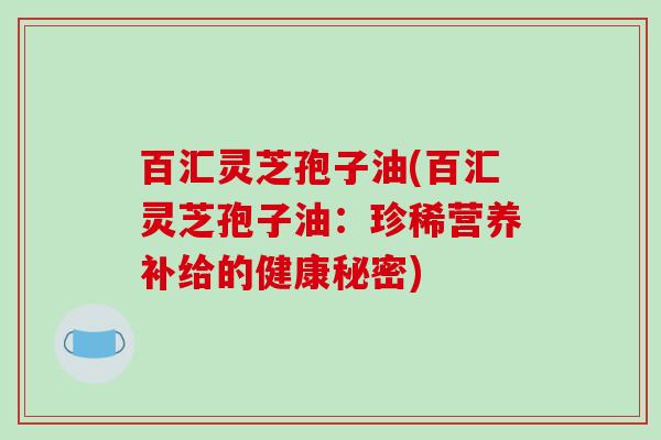 百汇灵芝孢子油(百汇灵芝孢子油:珍稀营养补给的健康秘密)-第1张图片-破壁灵芝孢子粉研究指南 百汇灵芝孢子油(百汇灵芝孢子油:珍稀营养补给的健康秘密)-第1张图片-破壁灵芝孢子粉研究指南