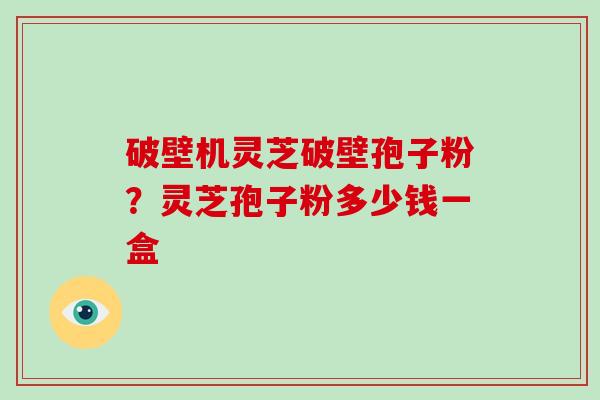 破壁机灵芝破壁孢子粉？灵芝孢子粉多少钱一盒-第1张图片-破壁灵芝孢子粉研究指南