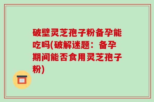 破壁灵芝孢子粉备孕能吃吗(破解迷题:备孕期间能否食用灵芝孢子粉)-第1张图片-破壁灵芝孢子粉研究指南 破壁灵芝孢子粉备孕能吃吗(破解迷题:备孕期间能否食用灵芝孢子粉)-第1张图片-破壁灵芝孢子粉研究指南
