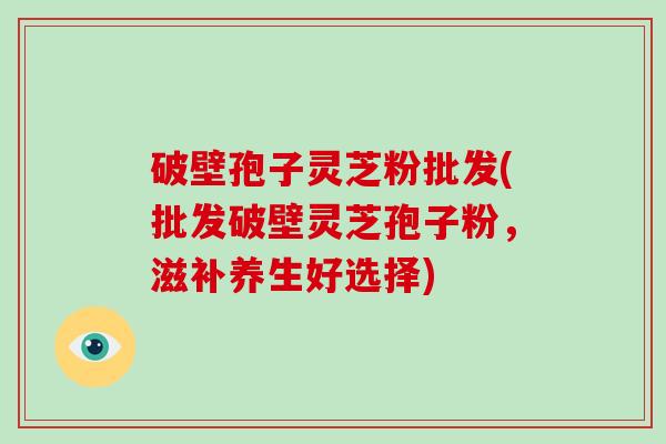 破壁孢子灵芝粉批发(批发破壁灵芝孢子粉,滋补养生好选择)-第1张图片-破壁灵芝孢子粉研究指南 破壁孢子灵芝粉批发(批发破壁灵芝孢子粉,滋补养生好选择)-第1张图片-破壁灵芝孢子粉研究指南