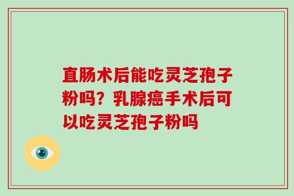 直肠术后能吃灵芝孢子粉吗？乳腺癌手术后可以吃灵芝孢子粉吗-第1张图片-破壁灵芝孢子粉研究指南