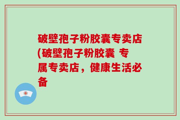 破壁孢子粉胶囊专卖店(破壁孢子粉胶囊 专属专卖店，健康生活必备-第1张图片-破壁灵芝孢子粉研究指南