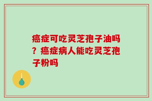 癌症可吃灵芝孢子油吗?癌症病人能吃灵芝孢子粉吗-第1张图片-破壁灵芝孢子粉研究指南 癌症可吃灵芝孢子油吗?癌症病人能吃灵芝孢子粉吗-第1张图片-破壁灵芝孢子粉研究指南