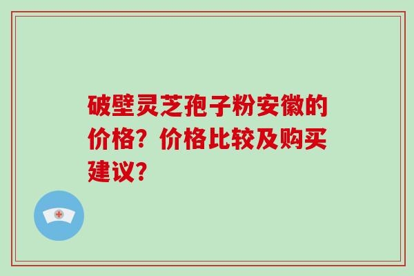破壁灵芝孢子粉安徽的价格?价格比较及购买建议?-第1张图片-破壁灵芝孢子粉研究指南 破壁灵芝孢子粉安徽的价格?价格比较及购买建议?-第1张图片-破壁灵芝孢子粉研究指南