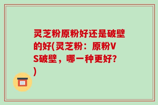 灵芝粉原粉好还是破壁的好(灵芝粉:原粉VS破壁,哪一种更好?)-第1张图片-破壁灵芝孢子粉研究指南 灵芝粉原粉好还是破壁的好(灵芝粉:原粉VS破壁,哪一种更好?)-第1张图片-破壁灵芝孢子粉研究指南