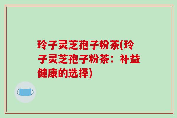 玲子灵芝孢子粉茶(玲子灵芝孢子粉茶:补益健康的选择)-第1张图片-破壁灵芝孢子粉研究指南 玲子灵芝孢子粉茶(玲子灵芝孢子粉茶:补益健康的选择)-第1张图片-破壁灵芝孢子粉研究指南