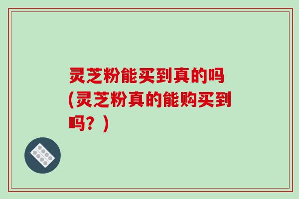 灵芝粉能买到真的吗 (灵芝粉真的能购买到吗?)-第1张图片-破壁灵芝孢子粉研究指南 灵芝粉能买到真的吗 (灵芝粉真的能购买到吗?)-第1张图片-破壁灵芝孢子粉研究指南
