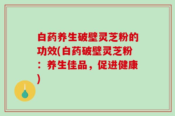 白药养生破壁灵芝粉的功效(白药破壁灵芝粉:养生佳品,促进健康)-第1张图片-破壁灵芝孢子粉研究指南 白药养生破壁灵芝粉的功效(白药破壁灵芝粉:养生佳品,促进健康)-第1张图片-破壁灵芝孢子粉研究指南