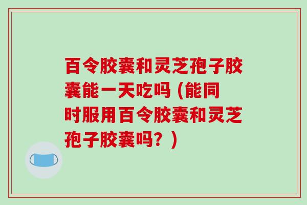 百令胶囊和灵芝孢子胶囊能一天吃吗 (能同时服用百令胶囊和灵芝孢子胶囊吗?)-第1张图片-破壁灵芝孢子粉研究指南 百令胶囊和灵芝孢子胶囊能一天吃吗 (能同时服用百令胶囊和灵芝孢子胶囊吗?)-第1张图片-破壁灵芝孢子粉研究指南