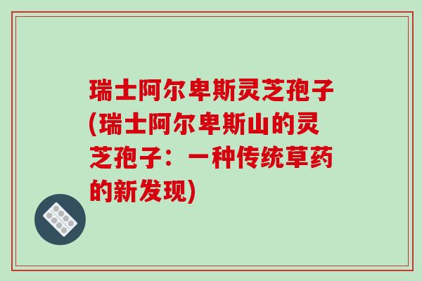 瑞士阿尔卑斯灵芝孢子(瑞士阿尔卑斯山的灵芝孢子:一种传统草药的新发现)-第1张图片-破壁灵芝孢子粉研究指南 瑞士阿尔卑斯灵芝孢子(瑞士阿尔卑斯山的灵芝孢子:一种传统草药的新发现)-第1张图片-破壁灵芝孢子粉研究指南