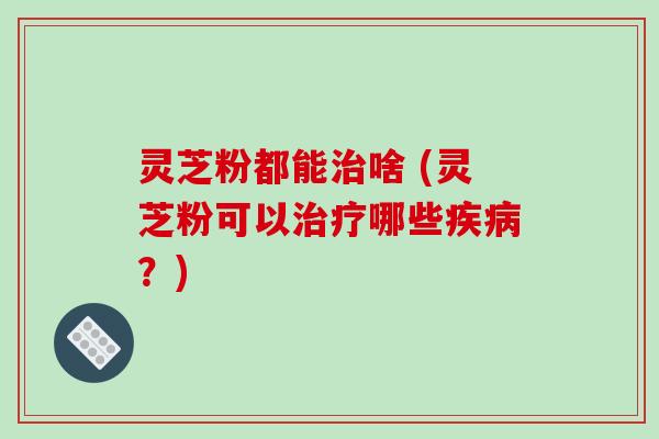 灵芝粉都能治啥 (灵芝粉可以治疗哪些疾病?)-第1张图片-破壁灵芝孢子粉研究指南 灵芝粉都能治啥 (灵芝粉可以治疗哪些疾病?)-第1张图片-破壁灵芝孢子粉研究指南
