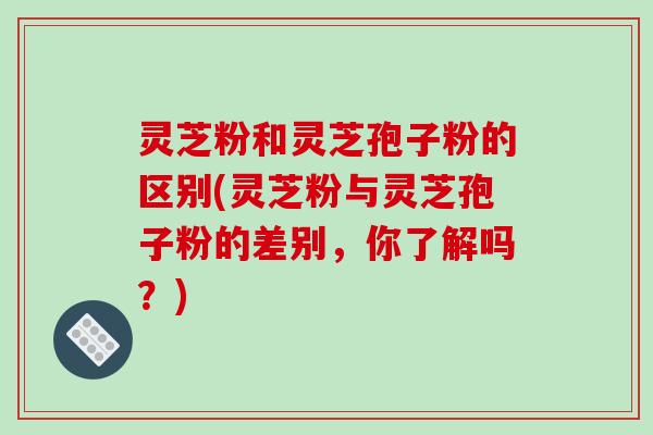 灵芝粉和灵芝孢子粉的区别(灵芝粉与灵芝孢子粉的差别，你了解吗？)-第1张图片-破壁灵芝孢子粉研究指南