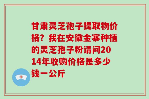 甘肃灵芝孢子提取物价格?我在安徽金寨种植的灵芝孢子粉请问2014年收购价格是多少钱一公斤-第1张图片-破壁灵芝孢子粉研究指南 甘肃灵芝孢子提取物价格?我在安徽金寨种植的灵芝孢子粉请问2014年收购价格是多少钱一公斤-第1张图片-破壁灵芝孢子粉研究指南