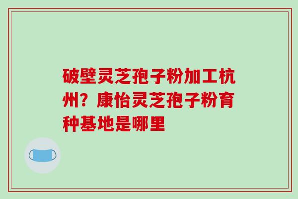破壁灵芝孢子粉加工杭州?康怡灵芝孢子粉育种基地是哪里-第1张图片-破壁灵芝孢子粉研究指南 破壁灵芝孢子粉加工杭州?康怡灵芝孢子粉育种基地是哪里-第1张图片-破壁灵芝孢子粉研究指南