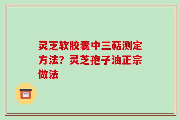 灵芝软胶囊中三萜测定方法？灵芝孢子油正宗做法-第1张图片-破壁灵芝孢子粉研究指南