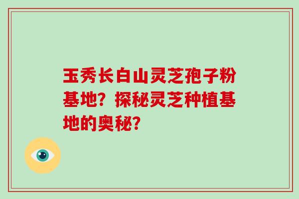 玉秀长白山灵芝孢子粉基地?探秘灵芝种植基地的奥秘?-第1张图片-破壁灵芝孢子粉研究指南 玉秀长白山灵芝孢子粉基地?探秘灵芝种植基地的奥秘?-第1张图片-破壁灵芝孢子粉研究指南