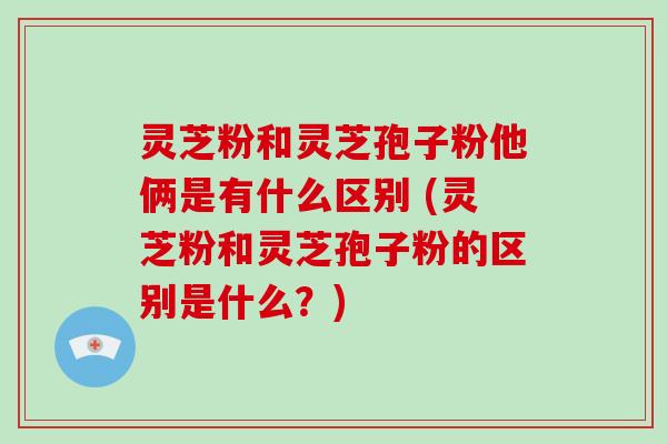 灵芝粉和灵芝孢子粉他俩是有什么区别 (灵芝粉和灵芝孢子粉的区别是什么?)-第1张图片-破壁灵芝孢子粉研究指南 灵芝粉和灵芝孢子粉他俩是有什么区别 (灵芝粉和灵芝孢子粉的区别是什么?)-第1张图片-破壁灵芝孢子粉研究指南