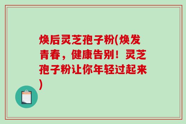 焕后灵芝孢子粉(焕发青春,健康告别!灵芝孢子粉让你年轻过起来)-第1张图片-破壁灵芝孢子粉研究指南 焕后灵芝孢子粉(焕发青春,健康告别!灵芝孢子粉让你年轻过起来)-第1张图片-破壁灵芝孢子粉研究指南