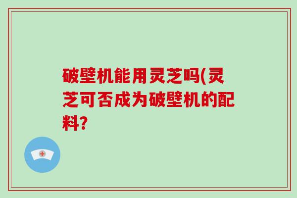 破壁机能用灵芝吗(灵芝可否成为破壁机的配料？-第1张图片-破壁灵芝孢子粉研究指南