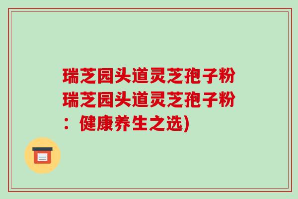 瑞芝园头道灵芝孢子粉瑞芝园头道灵芝孢子粉：健康养生之选)-第1张图片-破壁灵芝孢子粉研究指南