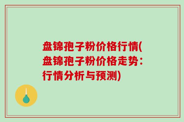 盘锦孢子粉价格行情(盘锦孢子粉价格走势：行情分析与预测)-第1张图片-破壁灵芝孢子粉研究指南