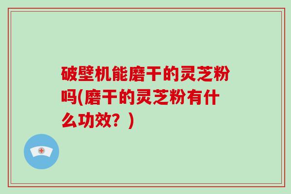 破壁机能磨干的灵芝粉吗(磨干的灵芝粉有什么功效？)-第1张图片-破壁灵芝孢子粉研究指南