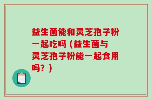 益生菌能和灵芝孢子粉一起吃吗 (益生菌与灵芝孢子粉能一起食用吗？)-第1张图片-破壁灵芝孢子粉研究指南