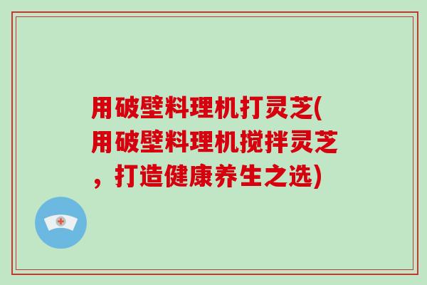 用破壁料理机打灵芝(用破壁料理机搅拌灵芝,打造健康养生之选)-第1张图片-破壁灵芝孢子粉研究指南 用破壁料理机打灵芝(用破壁料理机搅拌灵芝,打造健康养生之选)-第1张图片-破壁灵芝孢子粉研究指南