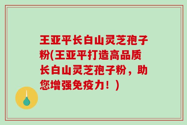 王亚平长白山灵芝孢子粉(王亚平打造高品质长白山灵芝孢子粉，助您增强免疫力！)-第1张图片-破壁灵芝孢子粉研究指南