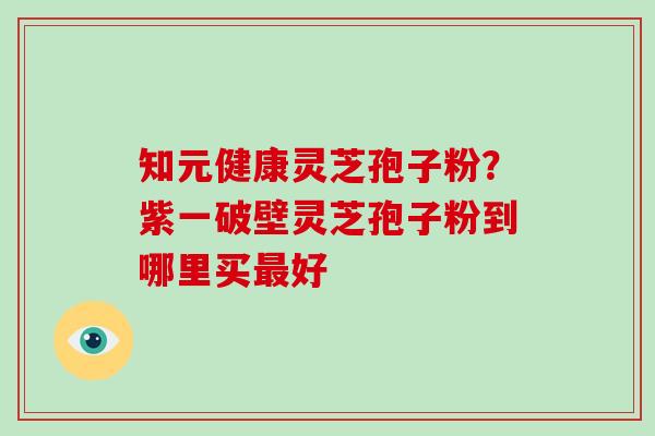 知元健康灵芝孢子粉?紫一破壁灵芝孢子粉到哪里买最好-第1张图片-破壁灵芝孢子粉研究指南 知元健康灵芝孢子粉?紫一破壁灵芝孢子粉到哪里买最好-第1张图片-破壁灵芝孢子粉研究指南